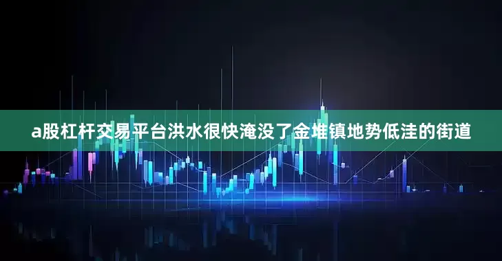 a股杠杆交易平台洪水很快淹没了金堆镇地势低洼的街道