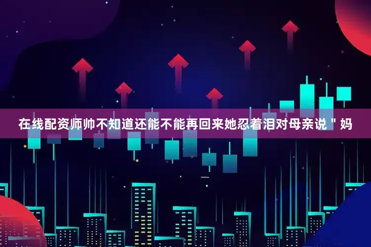 在线配资师帅不知道还能不能再回来她忍着泪对母亲说＂妈