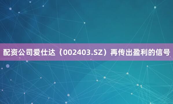 配资公司爱仕达（002403.SZ）再传出盈利的信号