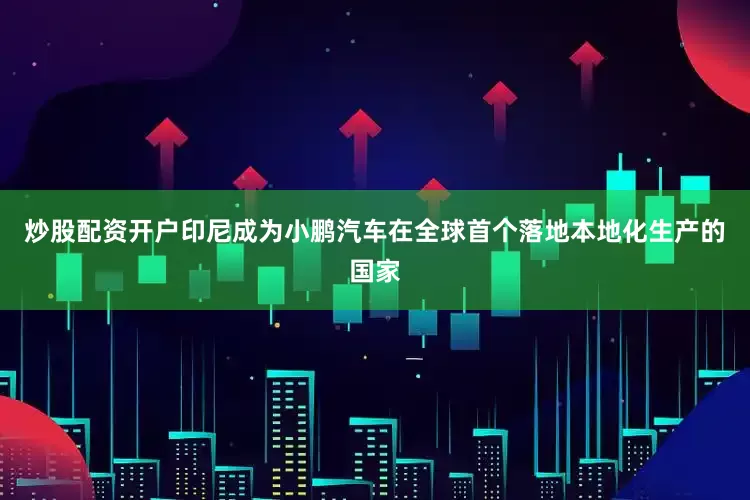 炒股配资开户印尼成为小鹏汽车在全球首个落地本地化生产的国家