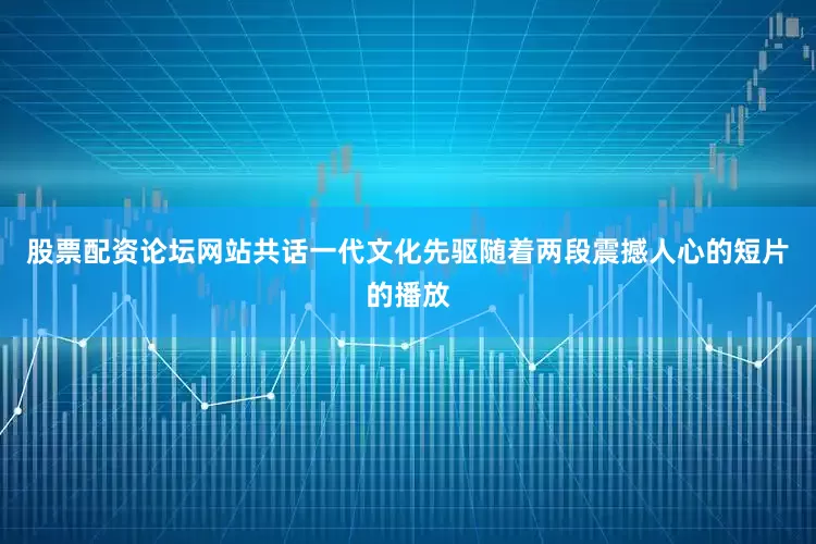股票配资论坛网站共话一代文化先驱随着两段震撼人心的短片的播放