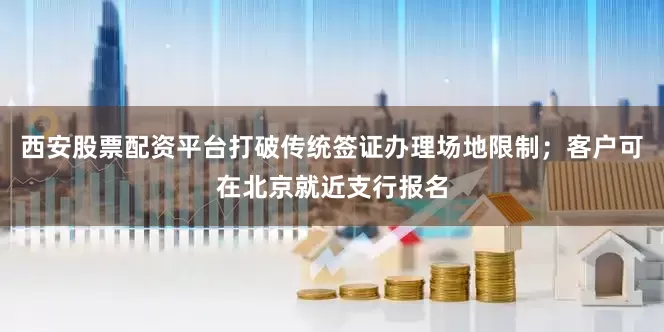 西安股票配资平台打破传统签证办理场地限制；客户可在北京就近支行报名