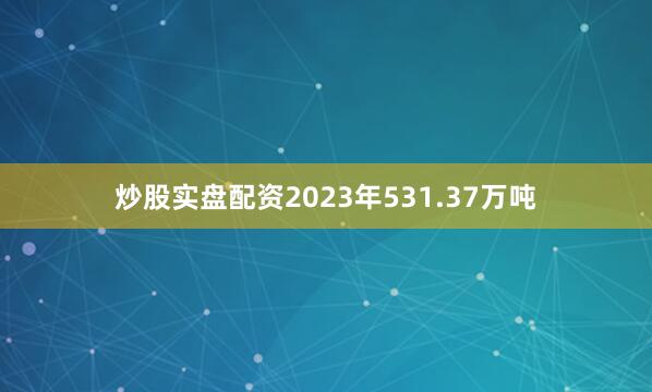 炒股实盘配资2023年531.37万吨