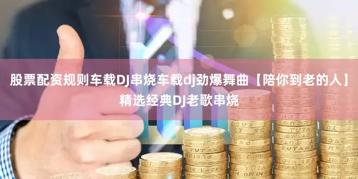 股票配资规则车载DJ串烧车载dj劲爆舞曲【陪你到老的人】精选经典DJ老歌串烧