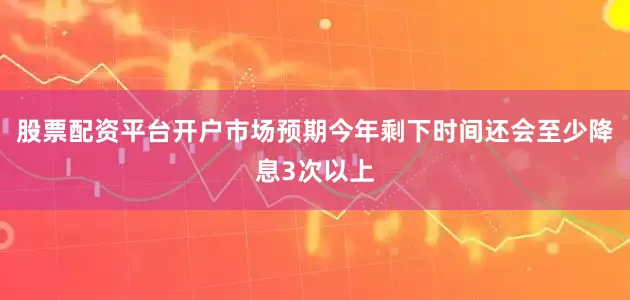 股票配资平台开户市场预期今年剩下时间还会至少降息3次以上