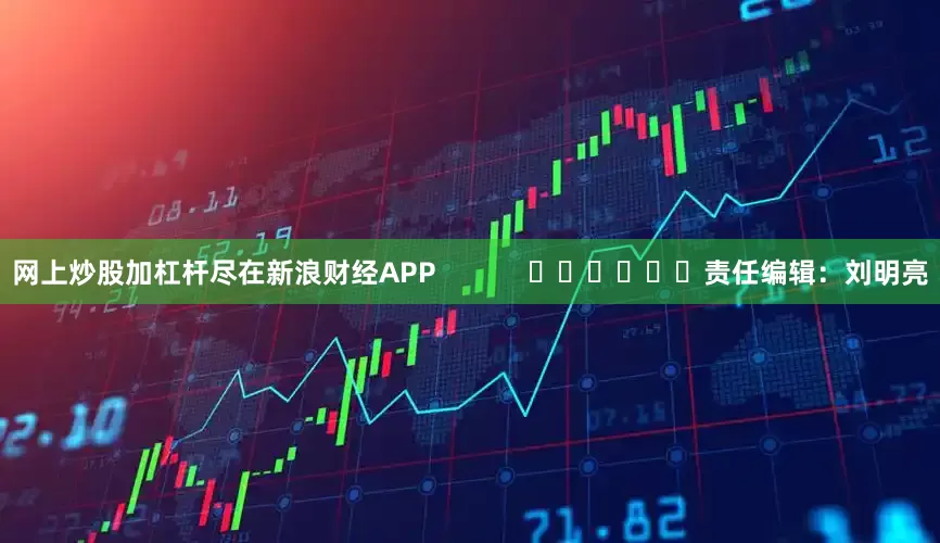 网上炒股加杠杆尽在新浪财经APP            						责任编辑：刘明亮
