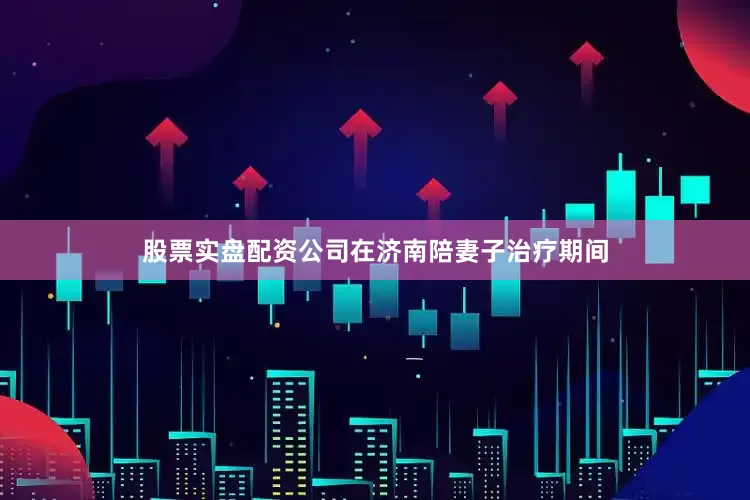 股票实盘配资公司　　在济南陪妻子治疗期间