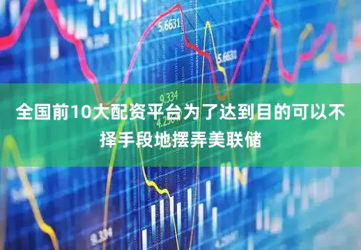 全国前10大配资平台为了达到目的可以不择手段地摆弄美联储