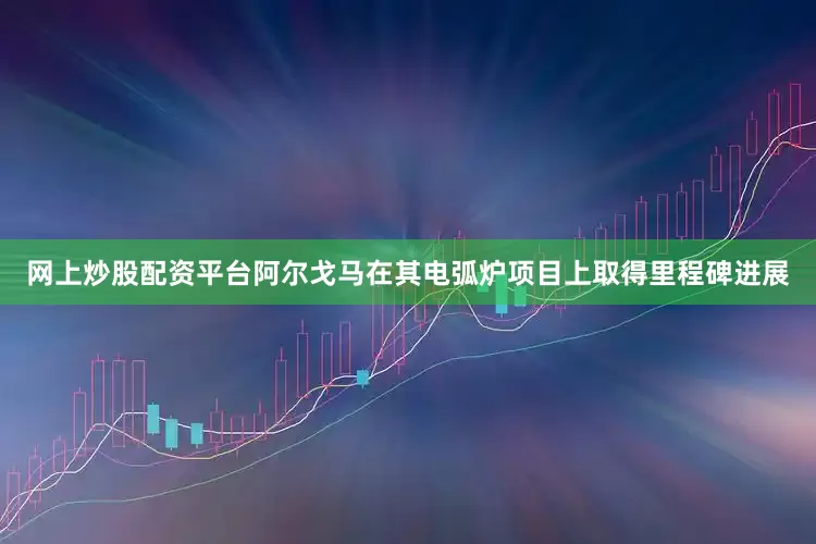 网上炒股配资平台阿尔戈马在其电弧炉项目上取得里程碑进展