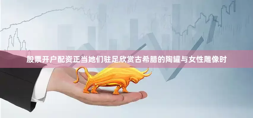 股票开户配资正当她们驻足欣赏古希腊的陶罐与女性雕像时