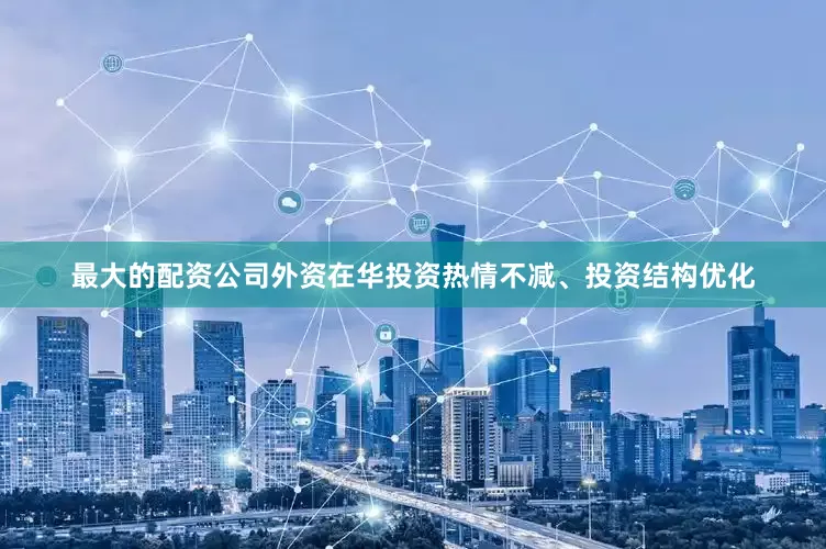 最大的配资公司外资在华投资热情不减、投资结构优化